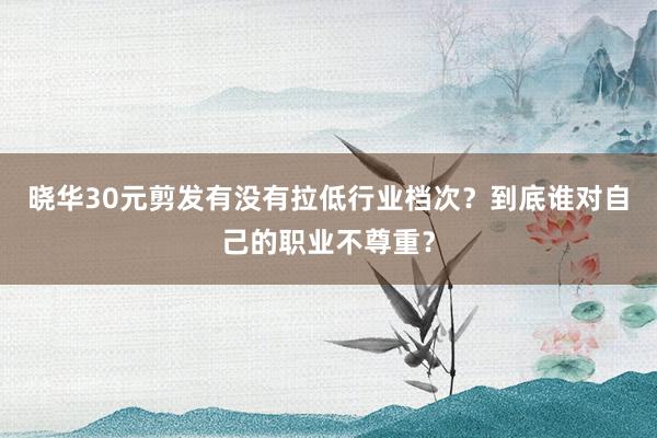 晓华30元剪发有没有拉低行业档次？到底谁对自己的职业不尊重？