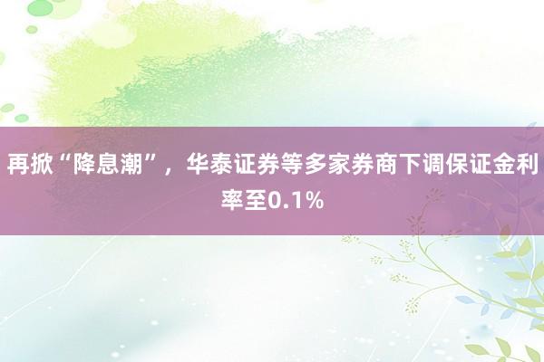 再掀“降息潮”，华泰证券等多家券商下调保证金利率至0.1%