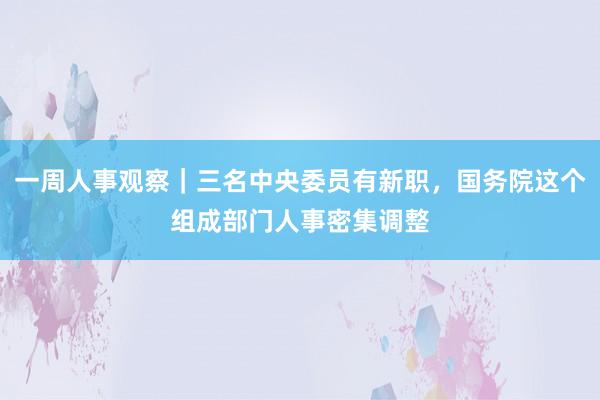 一周人事观察｜三名中央委员有新职，国务院这个组成部门人事密集调整