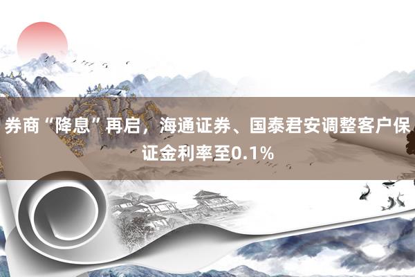 券商“降息”再启，海通证券、国泰君安调整客户保证金利率至0.1%