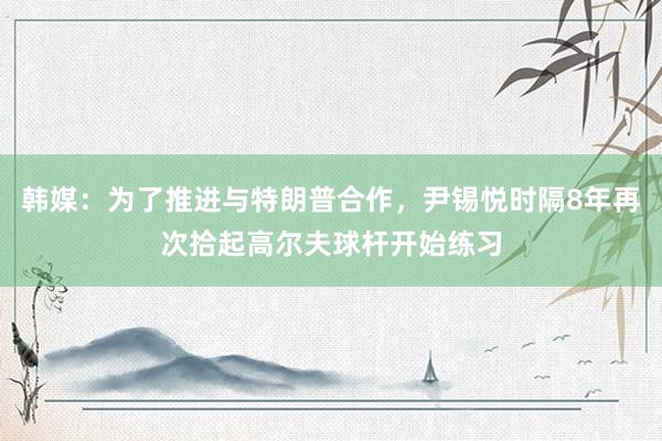 韩媒：为了推进与特朗普合作，尹锡悦时隔8年再次拾起高尔夫球杆开始练习