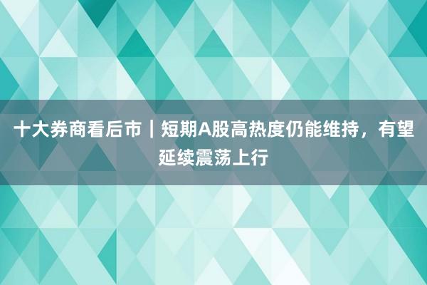 十大券商看后市｜短期A股高热度仍能维持，有望延续震荡上行