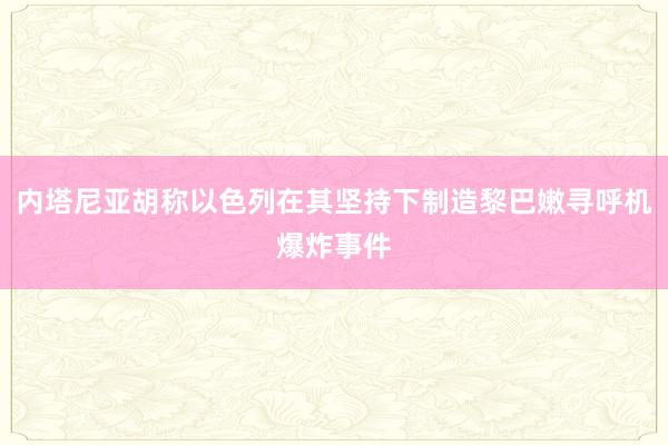 内塔尼亚胡称以色列在其坚持下制造黎巴嫩寻呼机爆炸事件