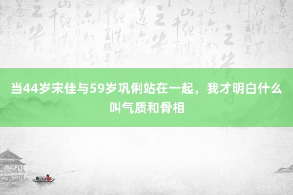 当44岁宋佳与59岁巩俐站在一起，我才明白什么叫气质和骨相