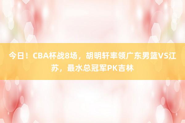 今日！CBA杯战8场，胡明轩率领广东男篮VS江苏，最水总冠军PK吉林