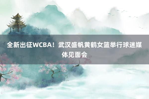 全新出征WCBA！武汉盛帆黄鹤女篮举行球迷媒体见面会