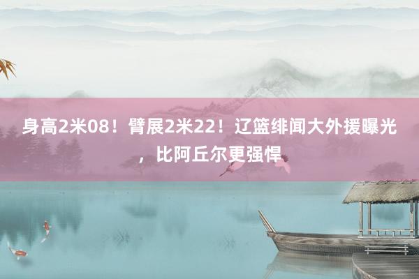 身高2米08！臂展2米22！辽篮绯闻大外援曝光，比阿丘尔更强悍