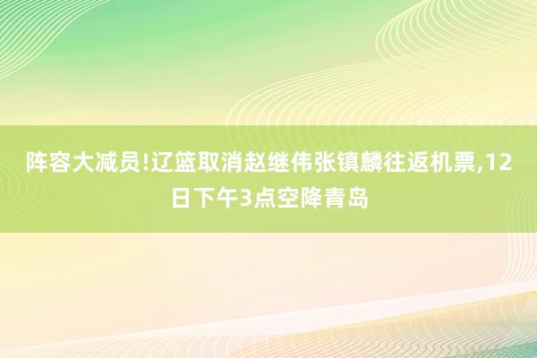 阵容大减员!辽篮取消赵继伟张镇麟往返机票,12日下午3点空降青岛