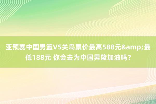 亚预赛中国男篮VS关岛票价最高588元&最低188元 你会去为中国男篮加油吗？