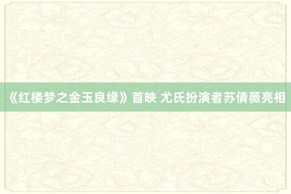 《红楼梦之金玉良缘》首映 尤氏扮演者苏倩薇亮相