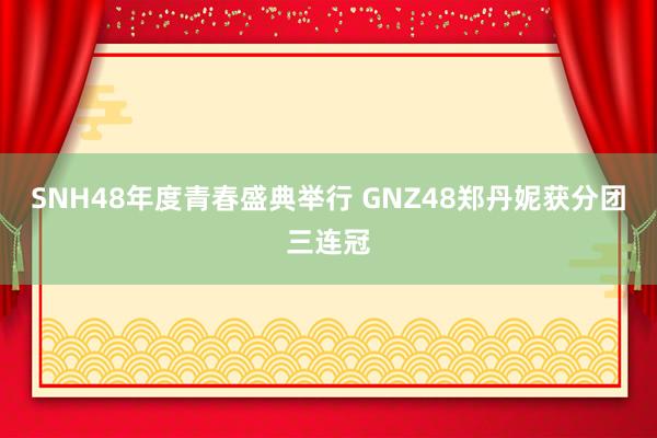 SNH48年度青春盛典举行 GNZ48郑丹妮获分团三连冠