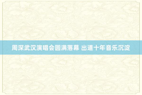 周深武汉演唱会圆满落幕 出道十年音乐沉淀