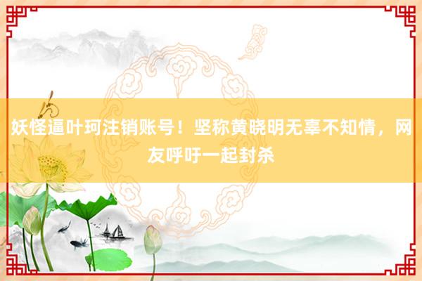 妖怪逼叶珂注销账号！坚称黄晓明无辜不知情，网友呼吁一起封杀