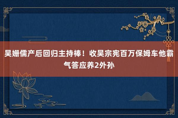 吴姗儒产后回归主持棒！收吴宗宪百万保姆车　他霸气答应养2外孙