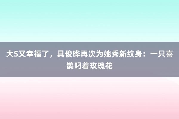 大S又幸福了，具俊晔再次为她秀新纹身：一只喜鹊叼着玫瑰花