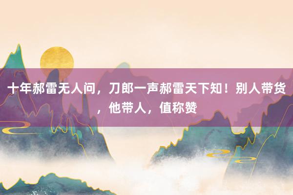 十年郝雷无人问，刀郎一声郝雷天下知！别人带货，他带人，值称赞