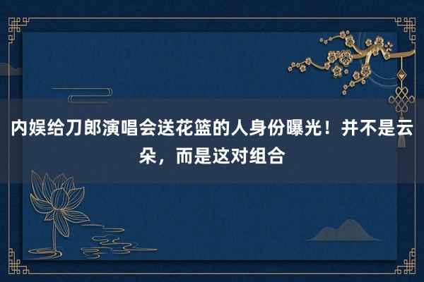 内娱给刀郎演唱会送花篮的人身份曝光！并不是云朵，而是这对组合