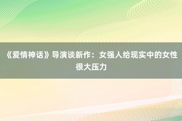 《爱情神话》导演谈新作：女强人给现实中的女性很大压力