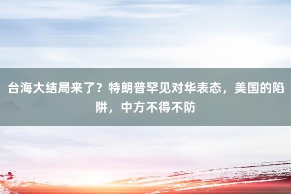 台海大结局来了？特朗普罕见对华表态，美国的陷阱，中方不得不防