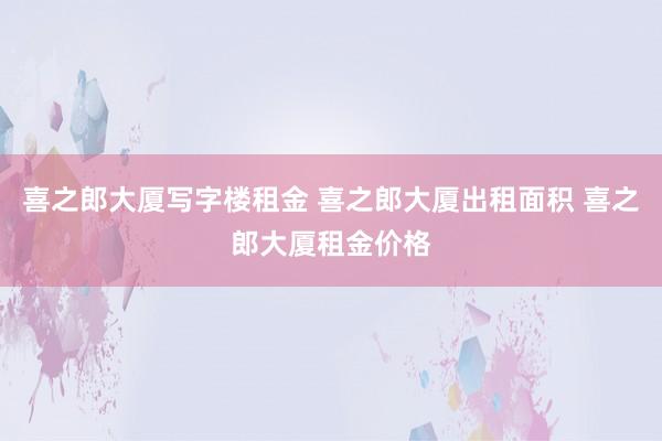 喜之郎大厦写字楼租金 喜之郎大厦出租面积 喜之郎大厦租金价格