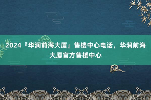 2024『华润前海大厦』售楼中心电话，华润前海大厦官方售楼中心