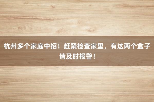 杭州多个家庭中招！赶紧检查家里，有这两个盒子请及时报警！