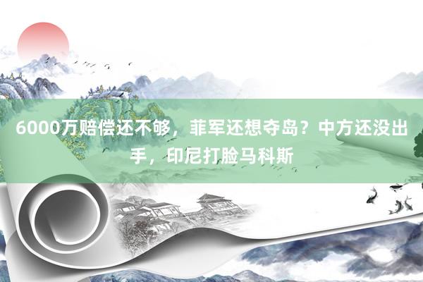 6000万赔偿还不够，菲军还想夺岛？中方还没出手，印尼打脸马科斯