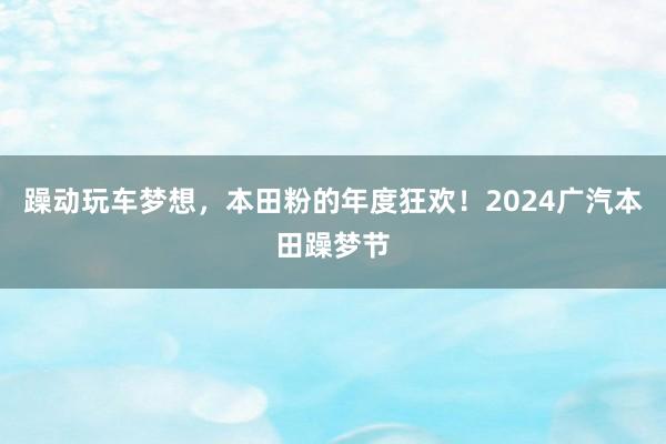 躁动玩车梦想，本田粉的年度狂欢！2024广汽本田躁梦节