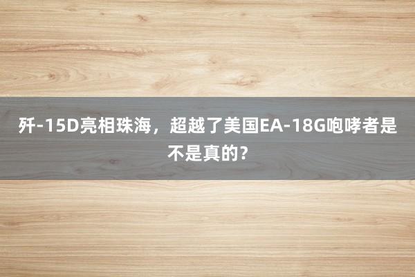 歼-15D亮相珠海，超越了美国EA-18G咆哮者是不是真的？