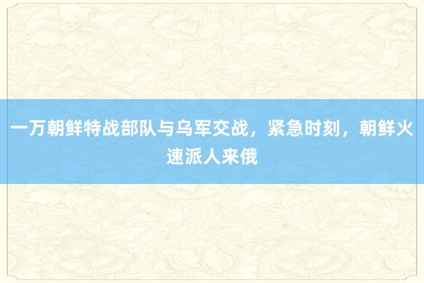 一万朝鲜特战部队与乌军交战，紧急时刻，朝鲜火速派人来俄