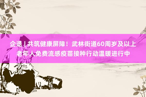 企退 | 共筑健康屏障！武林街道60周岁及以上老年人免费流感疫苗接种行动温暖进行中