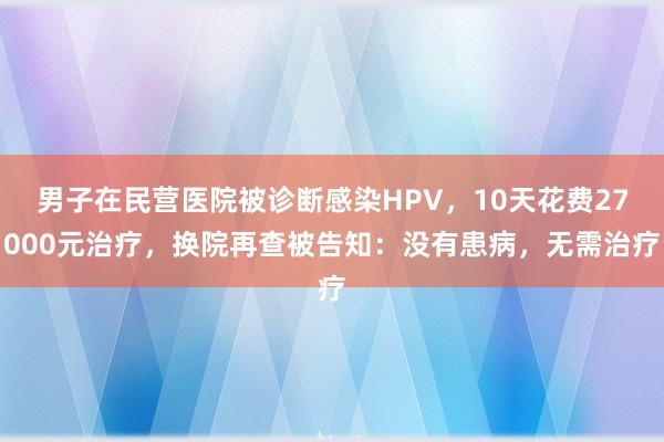 男子在民营医院被诊断感染HPV，10天花费27000元治疗，换院再查被告知：没有患病，无需治疗