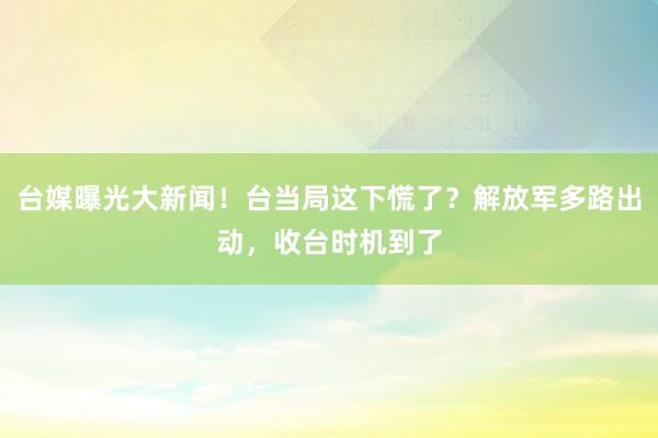 台媒曝光大新闻！台当局这下慌了？解放军多路出动，收台时机到了