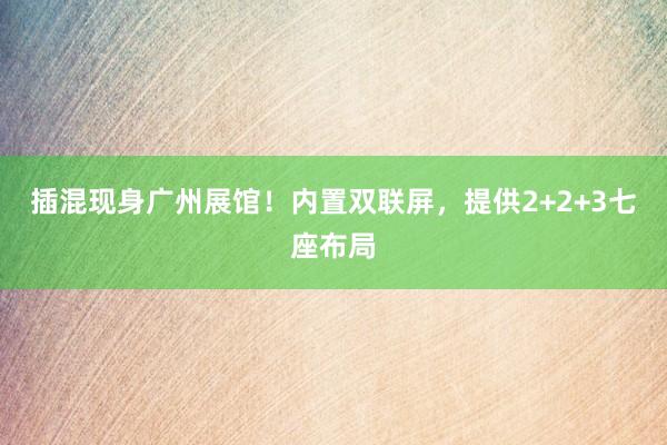 插混现身广州展馆！内置双联屏，提供2+2+3七座布局