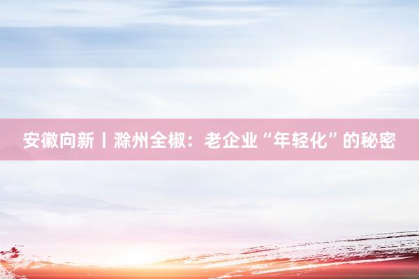 安徽向新丨滁州全椒：老企业“年轻化”的秘密