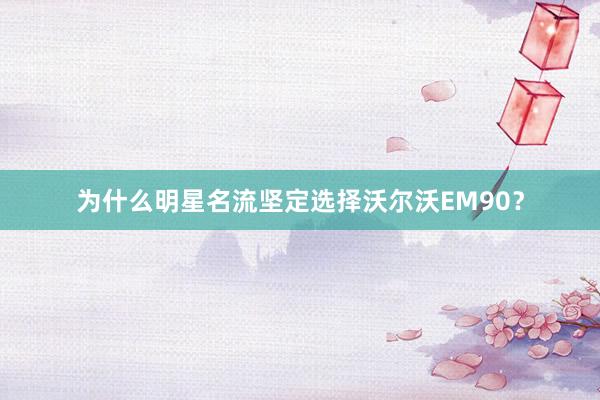 为什么明星名流坚定选择沃尔沃EM90？