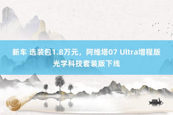 新车 选装包1.8万元，阿维塔07 Ultra增程版光学科技套装版下线