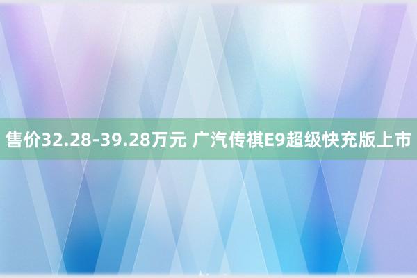 售价32.28-39.28万元 广汽传祺E9超级快充版上市