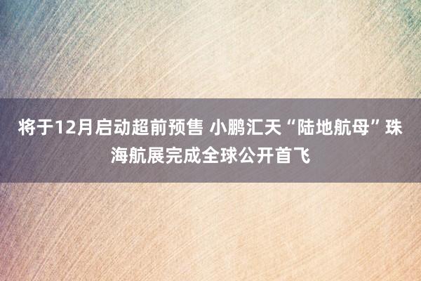 将于12月启动超前预售 小鹏汇天“陆地航母”珠海航展完成全球公开首飞