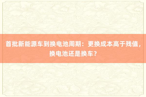 首批新能源车到换电池周期：更换成本高于残值，换电池还是换车？