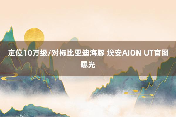 定位10万级/对标比亚迪海豚 埃安AION UT官图曝光