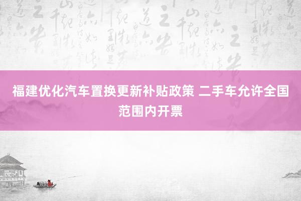 福建优化汽车置换更新补贴政策 二手车允许全国范围内开票