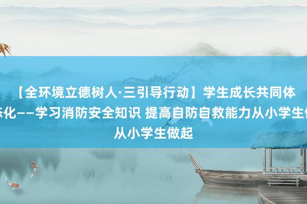 【全环境立德树人·三引导行动】学生成长共同体常态化——学习消防安全知识 提高自防自救能力从小学生做起