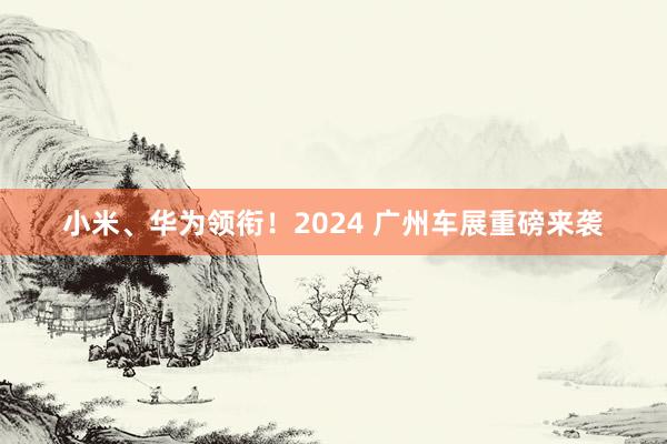 小米、华为领衔！2024 广州车展重磅来袭