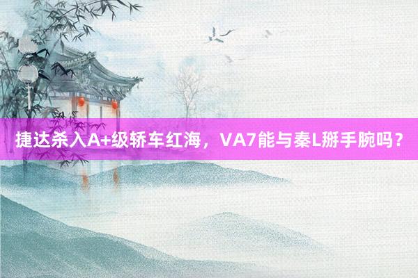 捷达杀入A+级轿车红海，VA7能与秦L掰手腕吗？