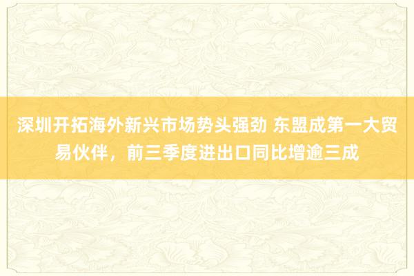 深圳开拓海外新兴市场势头强劲 东盟成第一大贸易伙伴，前三季度进出口同比增逾三成