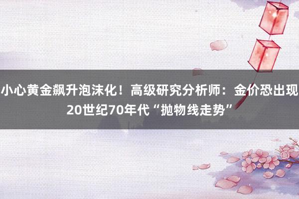 小心黄金飙升泡沫化！高级研究分析师：金价恐出现20世纪70年代“抛物线走势”