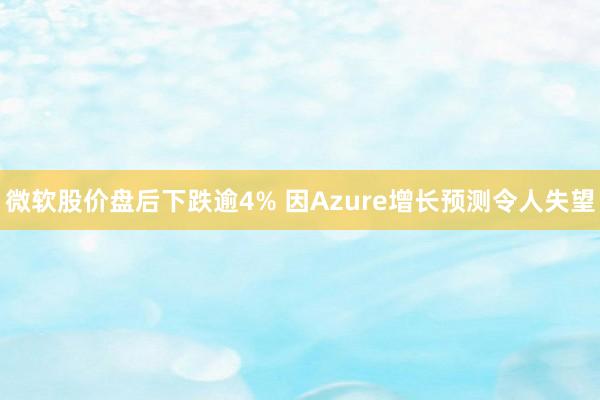 微软股价盘后下跌逾4% 因Azure增长预测令人失望