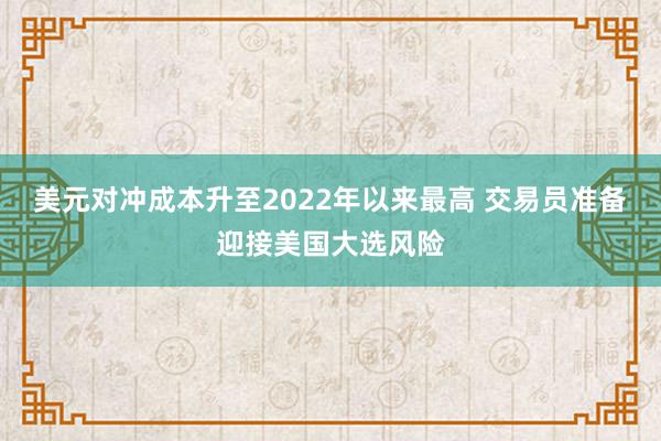 美元对冲成本升至2022年以来最高 交易员准备迎接美国大选风险