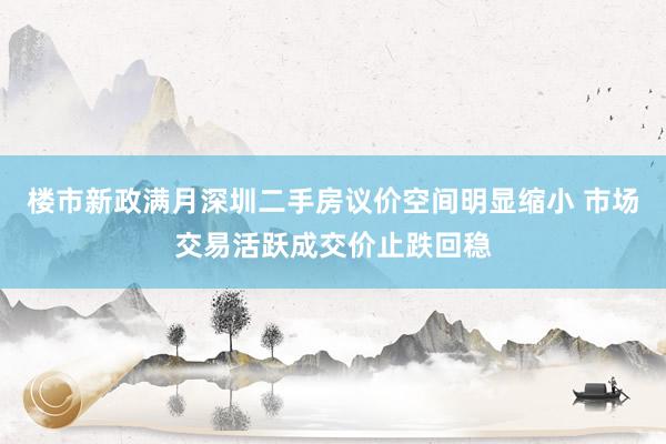 楼市新政满月深圳二手房议价空间明显缩小 市场交易活跃成交价止跌回稳